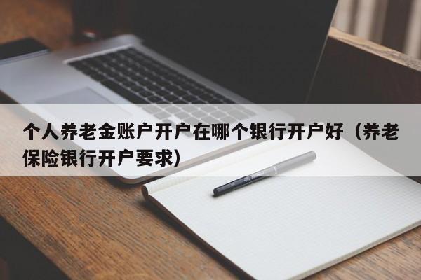 个人养老金账户开户在哪个银行开户好（养老保险银行开户要求）