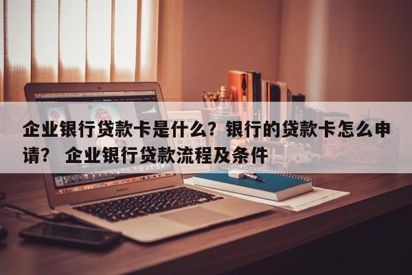 企业银行贷款卡是什么？银行的贷款卡怎么申请？ 企业银行贷款流程及条件