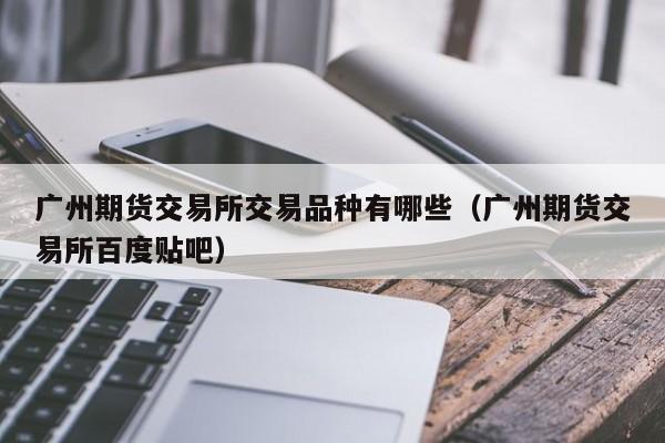 广州期货交易所交易品种有哪些（广州期货交易所百度贴吧）