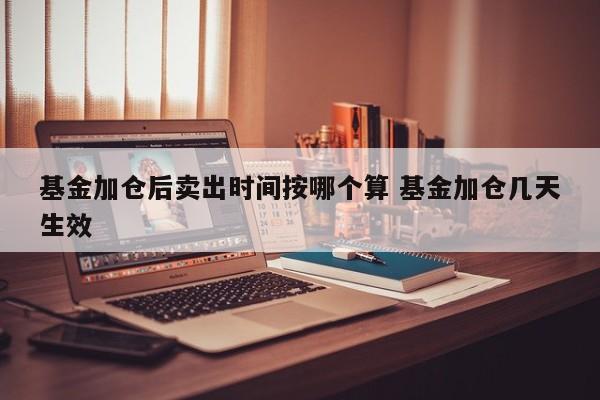 基金加仓后卖出时间按哪个算 基金加仓几天生效