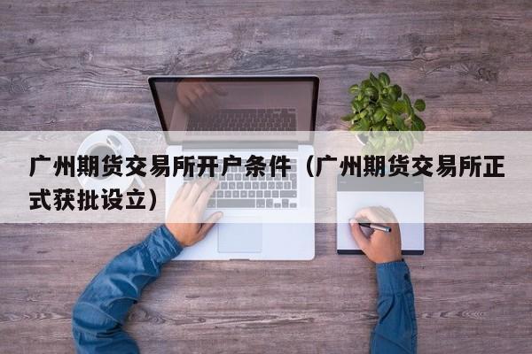 广州期货交易所开户条件（广州期货交易所正式获批设立）