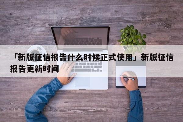 「新版征信报告什么时候正式使用」新版征信报告更新时间