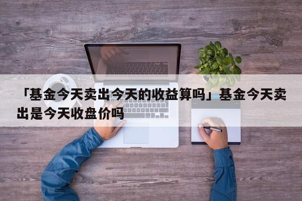 「基金今天卖出今天的收益算吗」基金今天卖出是今天收盘价吗