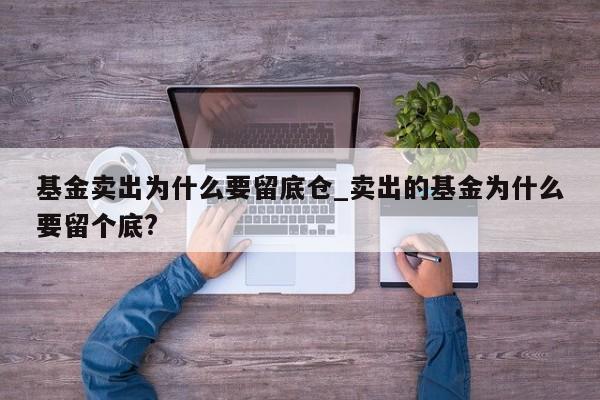 基金卖出为什么要留底仓_卖出的基金为什么要留个底?