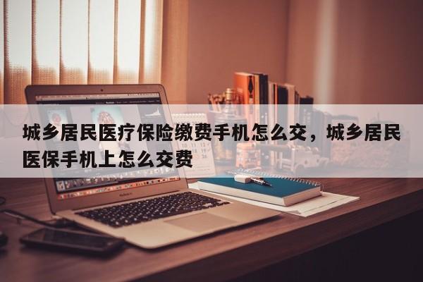 城乡居民医疗保险缴费手机怎么交，城乡居民医保手机上怎么交费