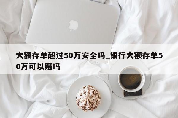 大额存单超过50万安全吗_银行大额存单50万可以赔吗