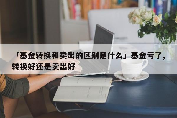 「基金转换和卖出的区别是什么」基金亏了,转换好还是卖出好