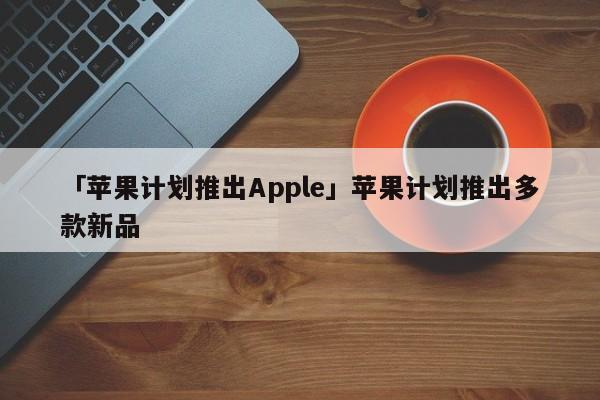 「苹果计划推出Apple」苹果计划推出多款新品