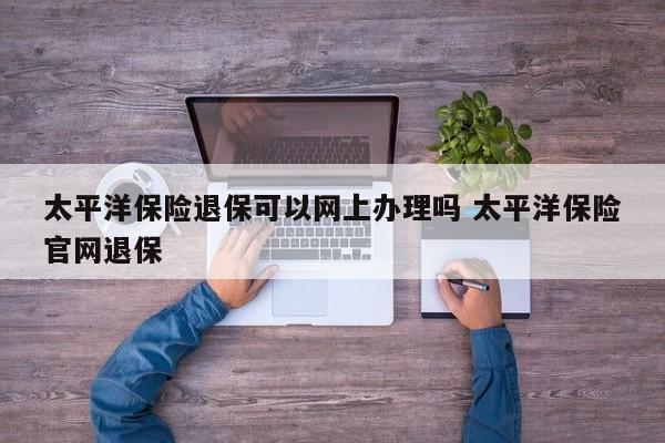 太平洋保险退保可以网上办理吗 太平洋保险官网退保
