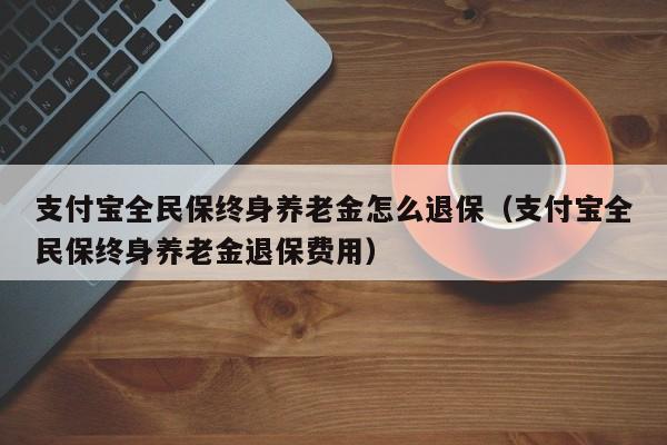 支付宝全民保终身养老金怎么退保（支付宝全民保终身养老金退保费用）
