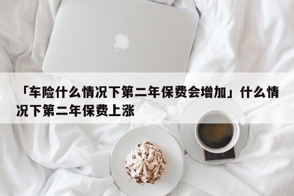 「车险什么情况下第二年保费会增加」什么情况下第二年保费上涨