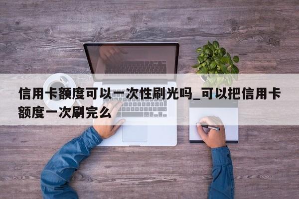 信用卡额度可以一次性刷光吗_可以把信用卡额度一次刷完么