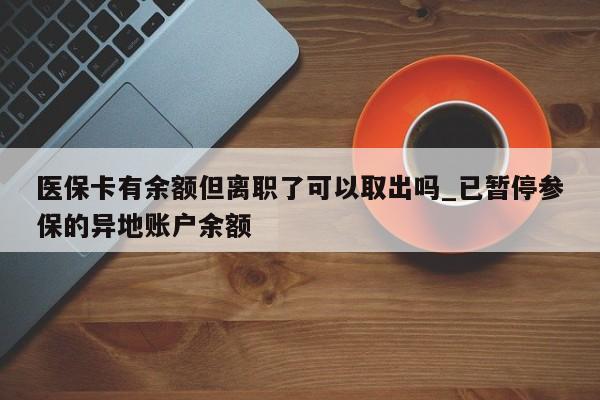 医保卡有余额但离职了可以取出吗_已暂停参保的异地账户余额