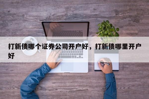 打新债哪个证券公司开户好，打新债哪里开户好