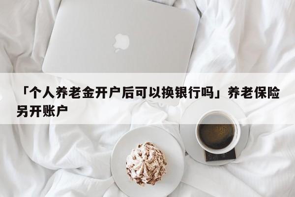 「个人养老金开户后可以换银行吗」养老保险另开账户