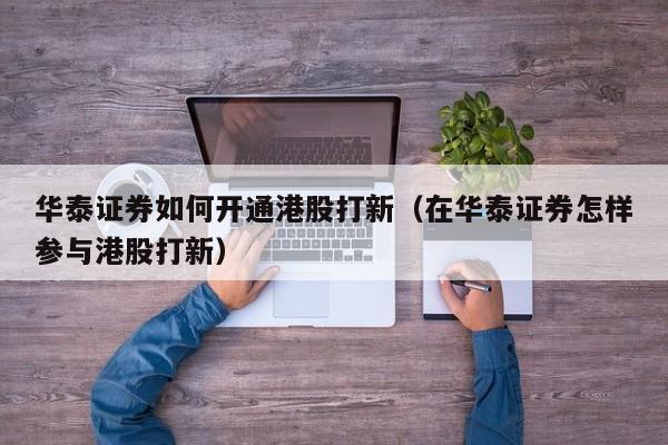 华泰证券如何开通港股打新（在华泰证券怎样参与港股打新）