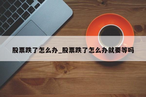 股票跌了怎么办_股票跌了怎么办就要等吗