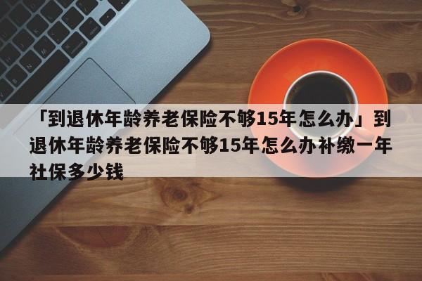 「到退休年龄养老保险不够15年怎么办」到退休年龄养老保险不够15年怎么办补缴一年社保多少钱