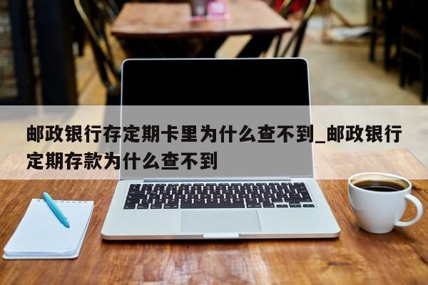 邮政银行存定期卡里为什么查不到_邮政银行定期存款为什么查不到