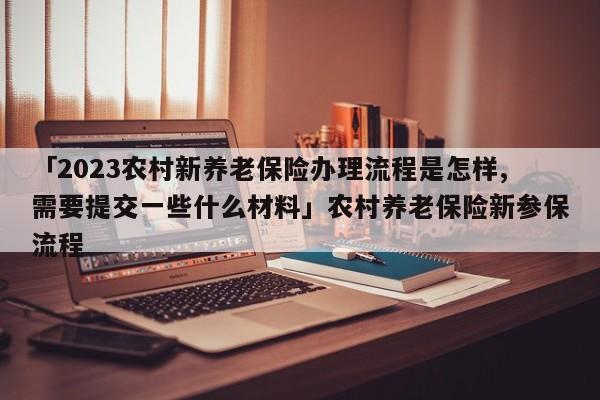 「2023农村新养老保险办理流程是怎样,需要提交一些什么材料」农村养老保险新参保流程
