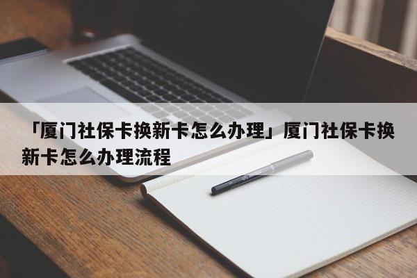 「厦门社保卡换新卡怎么办理」厦门社保卡换新卡怎么办理流程