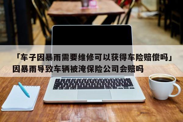 「车子因暴雨需要维修可以获得车险赔偿吗」因暴雨导致车辆被淹保险公司会赔吗