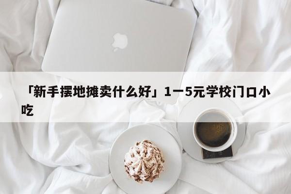 「新手摆地摊卖什么好」1一5元学校门口小吃