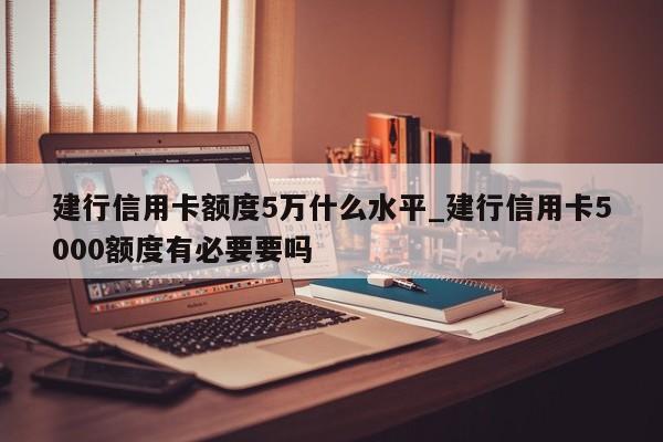 建行信用卡额度5万什么水平_建行信用卡5000额度有必要要吗