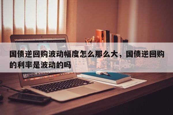 国债逆回购波动幅度怎么那么大，国债逆回购的利率是波动的吗