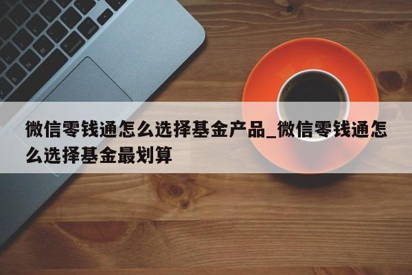 微信零钱通怎么选择基金产品_微信零钱通怎么选择基金最划算