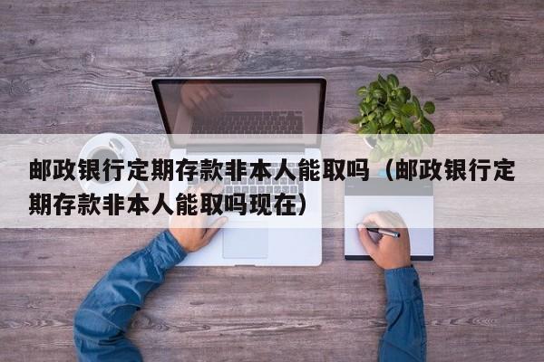 邮政银行定期存款非本人能取吗（邮政银行定期存款非本人能取吗现在）