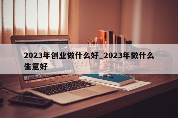 2023年创业做什么好_2023年做什么生意好