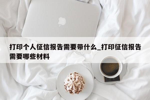 打印个人征信报告需要带什么_打印征信报告需要哪些材料