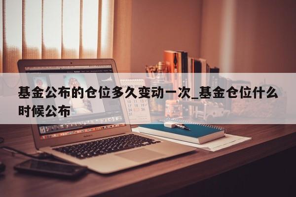 基金公布的仓位多久变动一次_基金仓位什么时候公布