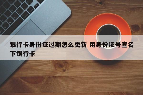 银行卡身份证过期怎么更新 用身份证号查名下银行卡