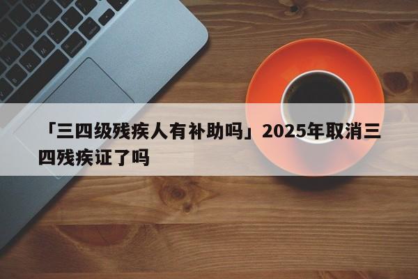 「三四级残疾人有补助吗」2025年取消三四残疾证了吗