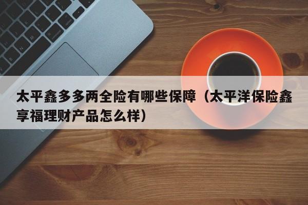 太平鑫多多两全险有哪些保障（太平洋保险鑫享福理财产品怎么样）
