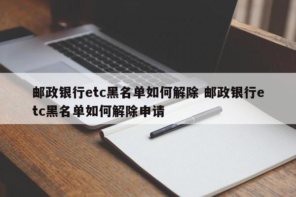 邮政银行etc黑名单如何解除 邮政银行etc黑名单如何解除申请