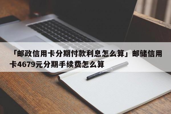 「邮政信用卡分期付款利息怎么算」邮储信用卡4679元分期手续费怎么算