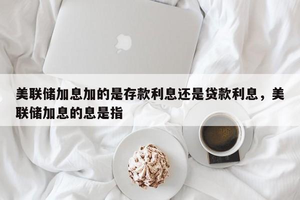 美联储加息加的是存款利息还是贷款利息，美联储加息的息是指