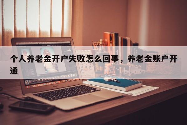 个人养老金开户失败怎么回事，养老金账户开通