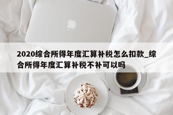 2020综合所得年度汇算补税怎么扣款_综合所得年度汇算补税不补可以吗