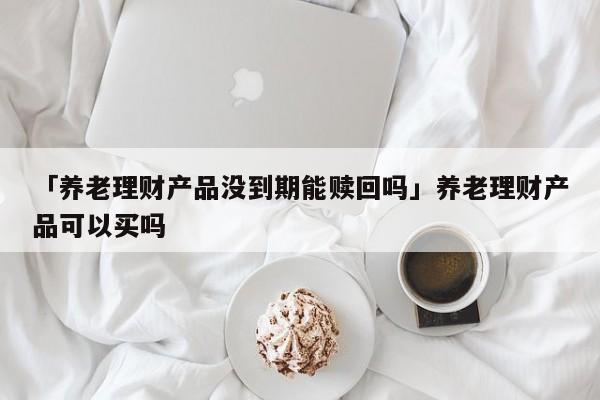 「养老理财产品没到期能赎回吗」养老理财产品可以买吗