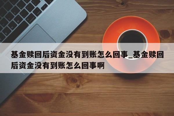 基金赎回后资金没有到账怎么回事_基金赎回后资金没有到账怎么回事啊