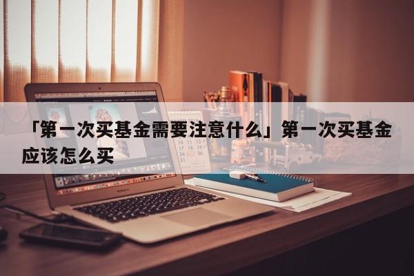 「第一次买基金需要注意什么」第一次买基金应该怎么买