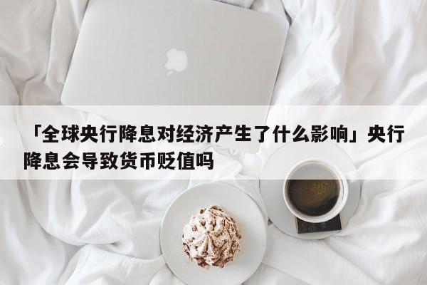 「全球央行降息对经济产生了什么影响」央行降息会导致货币贬值吗