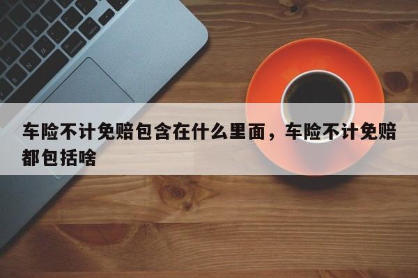 车险不计免赔包含在什么里面，车险不计免赔都包括啥