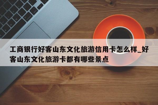 工商银行好客山东文化旅游信用卡怎么样_好客山东文化旅游卡都有哪些景点