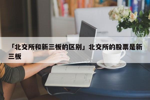 「北交所和新三板的区别」北交所的股票是新三板