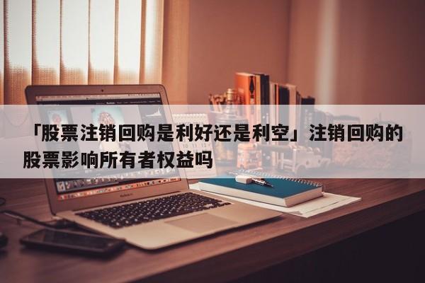 「股票注销回购是利好还是利空」注销回购的股票影响所有者权益吗